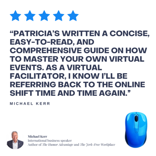 Patricia’s written a concise, easy-to-read, and comprehensive guide on how to master your own virtual events. As a virtual facilitator, I know I’ll be referring back to The Online Shift time and time again.” 